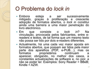 O Problema do lock in
   Embora       esteja     a     ser   sucessivamente
    mitigado, graças à proliferação e crescente
    adopção de formatos abertos, o lock in constitui
    ainda uma barreira a uma maior penetração do
    livro electrónico.
   Em       que     consiste     o   lock    in?     Na
    vinculação, provocada pelos fabricantes, entre e-
    readers e textos, de tal forma que um mesmo texto
    não possa ser lido por dois e-readers diferentes.
   Actualmente, há uma cada vez maior aposta em
    formatos abertos, que possam ser lidos pela maior
    parte dos aparelhos (PDF, e-PUB…), mas os
    formatos        proprietários      continuam       a
    aparecer, obrigando, no melhor dos casos, a
    constantes actualizações de software e, no pior, a
    não se poder ler. Exemplos: Sony Reader = BBeB;
    Kindle = AZW.                                      27
 