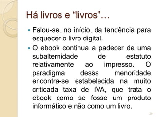 Há livros e “livros”…
 Falou-se, no início, da tendência para
  esquecer o livro digital.
 O ebook continua a padecer de uma
  subalternidade         de       estatuto
  relativamente     ao      impresso.   O
  paradigma       dessa        menoridade
  encontra-se estabelecida na muito
  criticada taxa de IVA, que trata o
  ebook como se fosse um produto
  informático e não como um livro.
                                         29
 