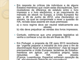    Em resposta às críticas (de indivíduos e de alguns
    Estados-membros) que visam estas discrepâncias, bem
    reveladoras da diferença de estatuto entre o livro
    impresso e o livro electrónico, e ao crescimento do
    mercado do ebook na Europa, a União Europeia fez
    sair, a 26 de Junho de 2012, uma Declaration on
    ebooks, na qual se compromete a rever a questão do
    IVA, revisão essa assente em duas premissas:
    a) o novo regime deve ser neutral relativamente aos
                            ebooks
    b) não deve prejudicar as vendas dos livros impressos.

   Contudo, estima-se que uma proposta legislativa só
    venha a conhecer a luz do dia em finais de 2013.

   Em Portugal, a proposta de OE para 2013 reconhecia
    ser “urgente preparar a indústria do livro para o fim da
    discriminação fiscal do livro electrónico”, mas tal requer
    precisamente a União Europeia: tentativas de Estados-
    membros em aplicar, por iniciativa própria, taxas
    reduzidas        de         IVA         aos        ebooks
    (França, Luxemburgo, Espanha) sofreram oposição da       31
 