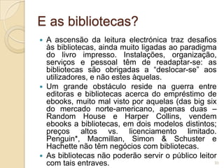 E as bibliotecas?
 A ascensão da leitura electrónica traz desafios
  às bibliotecas, ainda muito ligadas ao paradigma
  do livro impresso. Instalações, organização,
  serviços e pessoal têm de readaptar-se: as
  bibliotecas são obrigadas a “deslocar-se” aos
  utilizadores, e não estes àquelas.
 Um grande obstáculo reside na guerra entre
  editoras e bibliotecas acerca do empréstimo de
  ebooks, muito mal visto por aquelas (das big six
  do mercado norte-americano, apenas duas –
  Random House e Harper Collins, vendem
  ebooks a bibliotecas, em dois modelos distintos;
  preços altos vs. licenciamento limitado.
  Penguin*, Macmillan, Simon & Schuster e
  Hachette não têm negócios com bibliotecas.
 As bibliotecas não poderão servir o público leitor
  com tais entraves.                               33
 