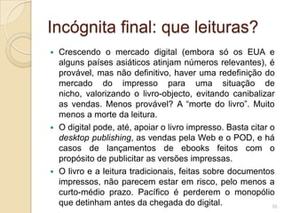 Incógnita final: que leituras?
 Crescendo o mercado digital (embora só os EUA e
  alguns países asiáticos atinjam números relevantes), é
  provável, mas não definitivo, haver uma redefinição do
  mercado do impresso para uma situação de
  nicho, valorizando o livro-objecto, evitando canibalizar
  as vendas. Menos provável? A “morte do livro”. Muito
  menos a morte da leitura.
 O digital pode, até, apoiar o livro impresso. Basta citar o
  desktop publishing, as vendas pela Web e o POD, e há
  casos de lançamentos de ebooks feitos com o
  propósito de publicitar as versões impressas.
 O livro e a leitura tradicionais, feitas sobre documentos
  impressos, não parecem estar em risco, pelo menos a
  curto-médio prazo. Pacífico é perderem o monopólio
  que detinham antes da chegada do digital.                 35
 