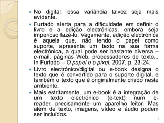  No digital, essa variância talvez seja mais
  evidente.
 Furtado alerta para a dificuldade em definir o
  livro e a edição electrónicas, embora seja
  imperioso fazê-lo. Vagamente, edição electrónica
  é aquela que, não tendo o papel como
  suporte, apresenta um texto na sua forma
  electrónica, a qual pode ser bastante diversa –
  e-mail, páginas Web, processadores de texto...
  In Furtado – O papel e o pixel, 2007, p. 23-24.
 Livro electrónico/digital ou e-book designa o
  texto que é convertido para o suporte digital, e
  também o texto que é originalmente criado neste
  ambiente.
 Mais estritamente, um e-book é a integração de
  um texto       electrónico   (e-text)    num e-
  reader, precisamente um aparelho leitor. Mas
  além de texto, imagens, vídeo e áudio podem
  ser incluídos.
                                                 5
 