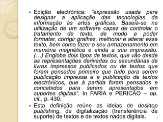  Edição electrónica: “expressão usada para
  designar a aplicação das tecnologias da
  informação às artes gráficas. Baseia-se na
  utilização de um software capaz de controlar o
  tratamento de texto, de modo a poder
  formatar, corrigir gralhas, melhorar e alterar esse
  texto, bem como fazer o seu armazenamento em
  memória magnética e ainda a sua impressão.
  (…) Engloba dois tipos de textos, que vão desde
  as representações derivadas ou secundárias de
  livros impressos publicados ou de textos que
  foram pensados primeiro que tudo para serem
  publicação impressa e a publicação de textos
  electrónicos, que à partida foram pensados e
  concebidos para serem apresentados em
  suportes digitais”. In FARIA e PERICÃO – op.
  cit., p. 430.
 Esta definição reúne as ideias de desktop
  publishing, de digitalização (transferência de
  suporte) de textos e de textos nados digitais.     6
 