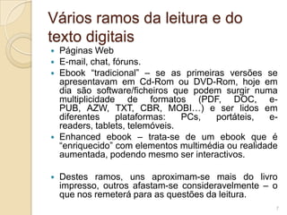 Vários ramos da leitura e do
texto digitais
   Páginas Web
   E-mail, chat, fóruns.
   Ebook “tradicional” – se as primeiras versões se
    apresentavam em Cd-Rom ou DVD-Rom, hoje em
    dia são software/ficheiros que podem surgir numa
    multiplicidade de formatos (PDF, DOC, e-
    PUB, AZW, TXT, CBR, MOBI…) e ser lidos em
    diferentes     plataformas:   PCs,  portáteis,   e-
    readers, tablets, telemóveis.
   Enhanced ebook – trata-se de um ebook que é
    “enriquecido” com elementos multimédia ou realidade
    aumentada, podendo mesmo ser interactivos.

   Destes ramos, uns aproximam-se mais do livro
    impresso, outros afastam-se consideravelmente – o
    que nos remeterá para as questões da leitura.
                                                      7
 
