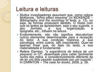 Leitura e leituras
   Muitos investigadores assumem que, como coloca
    McKenzie, “forms effect meaning” (in MCKENZIE –
    Bibliography and the sociology of texts, p. 13), ou
    seja, as formas produzem sentido. O modo com
    que os textos se apresentam, seja o seu suporte, o
    seu     formato,       a    sua      organização, a
    tipografia, etc., influem na leitura.
   Evidentemente, isto não significa desvalorizar
    outros elementos determinantes para a recepção
    do leitor. A sua condição histórica, a sua
    psicologia, entre outros, são importantes. Quer-se
    apenas frisar que, do lado do texto, a sua
    materialidade é fundamental.
   Refere Darnton: “a experiência de leitura de um
    pequeno in-12º, desenhado para caber facilmente
    numa das mãos, é consideravelmente diferente da
    de ler um fólio pesado sustentado por um suporte”.
    In DARNTON – The case for books, 2009, p. 39.

                                                      9
 