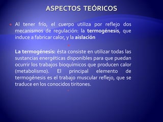  Al tener frío, el cuerpo utiliza por reflejo dos
mecanismos de regulación: la termogénesis, que
induce a fabricar calor, y la aislación

La termogénesis: ésta consiste en utilizar todas las
sustancias energéticas disponibles para que puedan
ocurrir los trabajos bioquímicos que producen calor
(metabolismo). El principal elemento de
termogénesis es el trabajo muscular reflejo, que se
traduce en los conocidos tiritones.

 