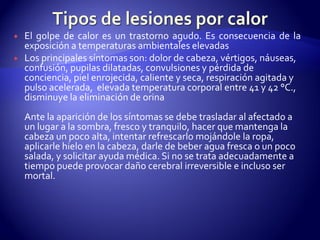 El golpe de calor es un trastorno agudo. Es consecuencia de la
exposición a temperaturas ambientales elevadas
 Los principales síntomas son: dolor de cabeza, vértigos, náuseas,
confusión, pupilas dilatadas, convulsiones y pérdida de
conciencia, piel enrojecida, caliente y seca, respiración agitada y
pulso acelerada, elevada temperatura corporal entre 41 y 42 °C.,
disminuye la eliminación de orina
Ante la aparición de los síntomas se debe trasladar al afectado a
un lugar a la sombra, fresco y tranquilo, hacer que mantenga la
cabeza un poco alta, intentar refrescarlo mojándole la ropa,
aplicarle hielo en la cabeza, darle de beber agua fresca o un poco
salada, y solicitar ayuda médica. Si no se trata adecuadamente a
tiempo puede provocar daño cerebral irreversible e incluso ser
mortal.
 