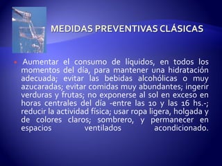  Aumentar el consumo de líquidos, en todos los
momentos del día, para mantener una hidratación
adecuada; evitar las bebidas alcohólicas o muy
azucaradas; evitar comidas muy abundantes; ingerir
verduras y frutas; no exponerse al sol en exceso en
horas centrales del día -entre las 10 y las 16 hs.-;
reducir la actividad física; usar ropa ligera, holgada y
de colores claros; sombrero, y permanecer en
espacios ventilados acondicionado.
 