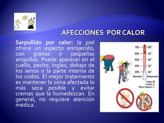  Sarpullido por calor: la piel
ofrece un aspecto enrojecido,
con granos o pequeñas
ampollas. Puede aparecer en el
cuello, pecho, ingles, debajo de
los senos o la parte interna de
los codos. El mejor tratamiento
es mantener la zona afectada lo
más seca posible y evitar
cremas que la humedezcan. En
general, no requiere atención
médica.
 
