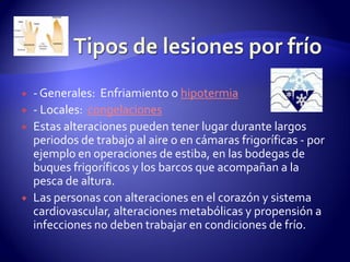  - Generales: Enfriamiento o hipotermia
 - Locales: congelaciones
 Estas alteraciones pueden tener lugar durante largos
periodos de trabajo al aire o en cámaras frigoríficas - por
ejemplo en operaciones de estiba, en las bodegas de
buques frigoríficos y los barcos que acompañan a la
pesca de altura.
 Las personas con alteraciones en el corazón y sistema
cardiovascular, alteraciones metabólicas y propensión a
infecciones no deben trabajar en condiciones de frío.
 