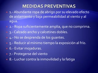  1.-Abundante ropa de abrigo por su elevado efecto
de aislamiento y baja permeabilidad al viento y al
agua.
 2.- Ropa suficientemente amplia, que no comprima.
 3.- Calzado ancho y calcetines dobles.
 4.- No se desprenda de los guantes.
 5.- Reducir al mínimo tiempo la exposición al frío.
 6.- Evitar mojaduras.
 7.- Protegerse del viento
 8.- Luchar contra la inmovilidad y la fatiga
 
