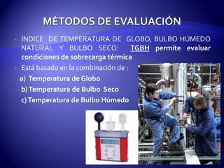  ÍNDICE DE TEMPERATURA DE GLOBO, BULBO HÚMEDO
NATURAL Y BULBO SECO: TGBH permite evaluar
condiciones de sobrecarga térmica
 Está basado en la combinación de :
a) Temperatura de Globo
b)Temperatura de Bulbo Seco
c)Temperatura de Bulbo Húmedo
 