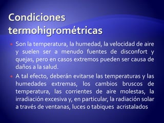  Son la temperatura, la humedad, la velocidad de aire
y suelen ser a menudo fuentes de disconfort y
quejas, pero en casos extremos pueden ser causa de
daños a la salud.
 A tal efecto, deberán evitarse las temperaturas y las
humedades extremas, los cambios bruscos de
temperatura, las corrientes de aire molestas, la
irradiación excesiva y, en particular, la radiación solar
a través de ventanas, luces o tabiques acristalados
 