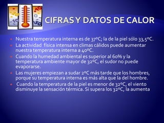  Nuestra temperatura interna es de 37ºC; la de la piel sólo 33,5ºC.
 La actividad física intensa en climas cálidos puede aumentar
nuestra temperatura interna a 40ºC.
 Cuando la humedad ambiental es superior al 60% y la
temperatura ambiente mayor de 32ºC, el sudor no puede
evaporarse.
 Las mujeres empiezan a sudar 2ºC más tarde que los hombres,
porque su temperatura interna es más alta que la del hombre.
 Cuando la temperatura de la piel es menor de 32ºC, el viento
disminuye la sensación térmica. Si supera los 32ºC, la aumenta
 