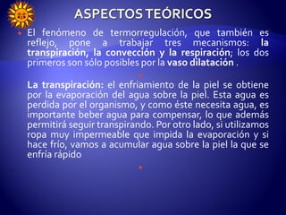  El fenómeno de termorregulación, que también es
reflejo, pone a trabajar tres mecanismos: la
transpiración, la convección y la respiración; los dos
primeros son sólo posibles por la vaso dilatación .

La transpiración: el enfriamiento de la piel se obtiene
por la evaporación del agua sobre la piel. Esta agua es
perdida por el organismo, y como éste necesita agua, es
importante beber agua para compensar, lo que además
permitirá seguir transpirando. Por otro lado, si utilizamos
ropa muy impermeable que impida la evaporación y si
hace frío, vamos a acumular agua sobre la piel la que se
enfría rápido

 
