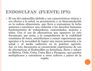 ENDOSULFAN (FUENTE: IPN)
 El uso del endosulfán (debido a sus características tóxicas y
sus efectos a la salud, su persistencia, y su bioacumulación
en la cadena alimentaria -que lleva a contaminar la leche
materna-) constituye una violación a los derechos humanos
fundamentales de trabajadores, comunidades, mujeres y
niños. Con el uso de alternativas que aparecen en este
documento, por tanto, y la comprobación de la viabilidad
económica de éstas, contribuimos a sumar experiencias que
apunten a la necesidad de lograr una mayor protección a la
salud y al medio ambiente en la práctica agrícola.
Así, en este documento se encontrarán experiencias de uso
de alternativas al Endosulfán en hortalizas, flores y tabaco
en Bolivia, Chile, Cuba, Costa Rica y Paraguay, que pueden
multiplicarse y extenderse a otros cultivos y países de la
región.
 