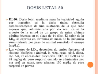 DOSIS LETAL 50
 DL50: Dosis letal mediana para la toxicidad aguda
por ingestión es la dosis única obtenida
estadísticamente de una sustancia de la que cabe
esperar que, administrada por vía oral, cause la
muerte de la mitad de un grupo de ratas albinas
adultas jóvenes en el plazo de 14 días. El valor de la
LD50 se expresa en términos de masa de la sustancia
suministrada por peso de animal sometido al ensayo
(mg/kg).
 Los valores de LD50 dependen de varios factores: el
sistema biológico o animal, la raza, sexo, edad, dieta,
etc. Así, en el caso del insecticida DDT, la DL50 es de
87 mg/kg de peso corporal cuando se administra por
vía oral en ratas, pero alcanza 150 mg/kg de peso
corporal en perros
 