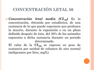 CONCENTRACIÓN LETAL 50
 Concentración letal media (CL50) Es la
concentración, obtenida por estadística, de una
sustancia de la que puede esperarse que produzca
la muerte, durante la exposición o en un plazo
definido después de ésta, del 50% de los animales
expuestos a dicha sustancia durante un periodo
determinado.
El valor de la CL50 se expresa en peso de
sustancia por unidad de volumen de aire normal
(miligramos por litro, mg/L)
 