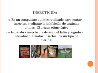 INSECTICIDA
 Es un compuesto químico utilizado para matar
insectos, mediante la inhibición de enzimas
vitales. El origen etimológico
de la palabra insecticida deriva del latín y significa
literalmente matar insectos. Es un tipo de
biocida.
 
