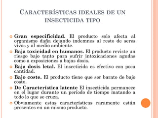 CARACTERÍSTICAS IDEALES DE UN
INSECTICIDA TIPO
 Gran especificidad. El producto solo afecta al
organismo daña dejando indemnes al resto de seres
vivos y al medio ambiente.
 Baja toxicidad en humanos. El producto reviste un
riesgo bajo tanto para sufrir intoxicaciones agudas
como a exposiciones a bajas dosis.
 Baja dosis letal. El insecticida es efectivo con poca
cantidad.
 Bajo coste. El producto tiene que ser barato de bajo
costo.
 De Característica latente El insecticida permanece
en el lugar durante un período de tiempo matando a
todo lo que se cruza.
 Obviamente estas características raramente están
presentes en un mismo producto.
 