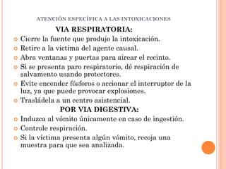 ATENCIÓN ESPECÍFICA A LAS INTOXICACIONES
VIA RESPIRATORIA:
 Cierre la fuente que produjo la intoxicación.
 Retire a la victima del agente causal.
 Abra ventanas y puertas para airear el recinto.
 Si se presenta paro respiratorio, dé respiración de
salvamento usando protectores.
 Evite encender fósforos o accionar el interruptor de la
luz, ya que puede provocar explosiones.
 Trasládela a un centro asistencial.
POR VIA DIGESTIVA:
 Induzca al vómito únicamente en caso de ingestión.
 Controle respiración.
 Si la víctima presenta algún vómito, recoja una
muestra para que sea analizada.
 