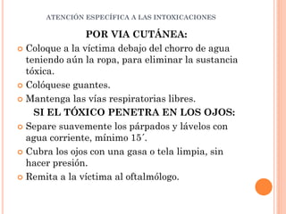 ATENCIÓN ESPECÍFICA A LAS INTOXICACIONES
POR VIA CUTÁNEA:
 Coloque a la víctima debajo del chorro de agua
teniendo aún la ropa, para eliminar la sustancia
tóxica.
 Colóquese guantes.
 Mantenga las vías respiratorias libres.
SI EL TÓXICO PENETRA EN LOS OJOS:
 Separe suavemente los párpados y lávelos con
agua corriente, mínimo 15´.
 Cubra los ojos con una gasa o tela limpia, sin
hacer presión.
 Remita a la víctima al oftalmólogo.
 