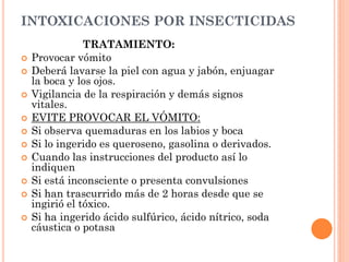 INTOXICACIONES POR INSECTICIDAS
TRATAMIENTO:
 Provocar vómito
 Deberá lavarse la piel con agua y jabón, enjuagar
la boca y los ojos.
 Vigilancia de la respiración y demás signos
vitales.
 EVITE PROVOCAR EL VÓMITO:
 Si observa quemaduras en los labios y boca
 Si lo ingerido es queroseno, gasolina o derivados.
 Cuando las instrucciones del producto así lo
indiquen
 Si está inconsciente o presenta convulsiones
 Si han trascurrido más de 2 horas desde que se
ingirió el tóxico.
 Si ha ingerido ácido sulfúrico, ácido nítrico, soda
cáustica o potasa
 