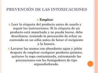 PREVENCIÓN DE LAS INTOXICACIONES
 Empleo:
 Leer la etiqueta del producto antes de usarlo y
seguir las instrucciones. Si la etiqueta de un
producto está manchada y no pueda leerse, debe
desecharse, teniendo la precaución de echar su
contenido en un sifón antes de botar el recipiente
a la basura.
 Lavarse las manos con abundante agua y jabón
después de emplear cualquier producto químico,
quitarse la ropa contaminada, extremando las
precauciones con los fumigadores de tipo
organofosforado.
 