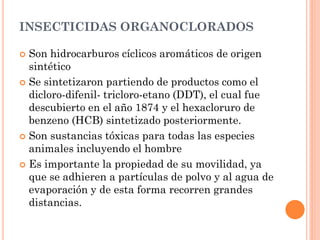 INSECTICIDAS ORGANOCLORADOS
 Son hidrocarburos cíclicos aromáticos de origen
sintético
 Se sintetizaron partiendo de productos como el
dicloro-difenil- tricloro-etano (DDT), el cual fue
descubierto en el año 1874 y el hexacloruro de
benzeno (HCB) sintetizado posteriormente.
 Son sustancias tóxicas para todas las especies
animales incluyendo el hombre
 Es importante la propiedad de su movilidad, ya
que se adhieren a partículas de polvo y al agua de
evaporación y de esta forma recorren grandes
distancias.
 