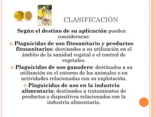 CLASIFICACIÓN
Según el destino de su aplicación pueden
considerarse:
 Plaguicidas de uso fitosanitario y productos
fitosanitarios: destinados a su utilización en el
ámbito de la sanidad vegetal o el control de
vegetales.
 Plaguicidas de uso ganadero: destinados a su
utilización en el entorno de los animales o en
actividades relacionadas con su explotación.
 Plaguicidas de uso en la industria
alimentaria: destinados a tratamientos de
productos o dispositivos relacionados con la
industria alimentaria.
 