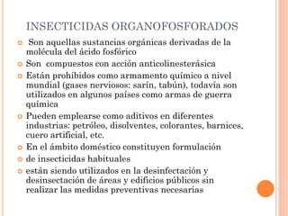 INSECTICIDAS ORGANOFOSFORADOS
 Son aquellas sustancias orgánicas derivadas de la
molécula del ácido fosfórico
 Son compuestos con acción anticolinesterásica
 Están prohibidos como armamento químico a nivel
mundial (gases nerviosos: sarín, tabún), todavía son
utilizados en algunos países como armas de guerra
química
 Pueden emplearse como aditivos en diferentes
industrias: petróleo, disolventes, colorantes, barnices,
cuero artificial, etc.
 En el ámbito doméstico constituyen formulación
 de insecticidas habituales
 están siendo utilizados en la desinfectación y
desinsectación de áreas y edificios públicos sin
realizar las medidas preventivas necesarias
 