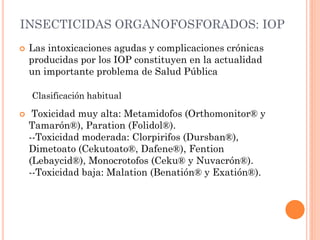INSECTICIDAS ORGANOFOSFORADOS: IOP
 Las intoxicaciones agudas y complicaciones crónicas
producidas por los IOP constituyen en la actualidad
un importante problema de Salud Pública
Clasificación habitual
 Toxicidad muy alta: Metamidofos (Orthomonitor® y
Tamarón®), Paration (Folidol®).
--Toxicidad moderada: Clorpirifos (Dursban®),
Dimetoato (Cekutoato®, Dafene®), Fention
(Lebaycid®), Monocrotofos (Ceku® y Nuvacrón®).
--Toxicidad baja: Malation (Benatión® y Exatión®).
 