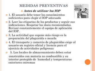 MEDIDAS PREVENTIVAS
 Antes de utilizar los IOP
 1. El usuario debe tener los conocimientos
suficientes para elegir el IOP adecuado
 2. Leer las etiquetas de los productos y seguir sus
indicaciones. Respetar las dosis recomendadas.
Revisar constantemente el equipo de aplicación
del IOP.
 3. La actividad que supone más riesgo es la
preparación del plaguicida o mezcla
 4. El transporte y comercio de plaguicidas exige al
usuario un registro oficial y licencia para el
ejercicio de actividades peligrosas
 5. Los locales de almacenamiento deben estar
construidos con materia no combustible y su
interior protegido de humedad y temperaturas
exteriores extremas
 