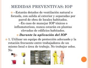 MEDIDAS PREVENTIVAS: IOP
 --Estarán dotados de ventilación natural o
forzada, con salida al exterior y separadas por
pared de obra de locales habitados.
--En caso de manejar IOP tóxicos o
inflamatorioso, nunca estarán en plantas
elevadas de edificios habitados.
 Durante la aplicación del IOP
 1. Utilizar un equipo de protección adecuado y la
rotación frecuente entre trabajadores de un
mismo local o área de trabajo. No trabajar solos.
No
 