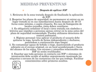 MEDIDAS PREVENTIVAS
 Después de aplicar IOP
1. Retirarse de la zona tratada después de finalizada la aplicación
de IOP.
2. Respetar los plazos de seguridad: no permanecer ni entrar en un
lugar tratado ni en sus inmediaciones hasta después de 48-72
horas como mínimo, o según etiqueta. En caso de fumigación de
locales cerrados, éstos deben ventilarse.
3. Es obligatorio señalizar el local o área tratada con símbolos o
letreros que impidan a personas ajenas entrar en la zona antes del
plazo de seguridad recomendado. Pueden utilizarse detectores de
control ambiental.
4. Higiene personal: tras aplicar el producto el usuario debe
quitarse la ropa, lavarla de forma independiente y ducharse,
poniéndose a continuación ropa limpia.
5. No contaminar aguas de bebida o riego, manteniendo el producto
sobrante en el envase original, en un local acondicionado y fuera
del alcance de los niños. Los envases y utensilios relacionados con
IOP no serán reutilizados.
6. Enseñar que toda persona en contacto con IOP y síntomas de
intoxicación debe acudir al médico urgentemente mostrando las
etiquetas o envases de las sustancias con las que trabaja. Facilitar
conocimientos sobre primeros auxilios.
 