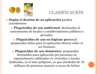 CLASIFICACIÓN
 Según el destino de su aplicación pueden
considerarse
 Plaguicidas de uso ambiental: destinados al
saneamiento de locales o establecimientos públicos o
privados.
 Plaguicidas de uso en higiene personal:
preparados útiles para la aplicación directa sobre el
ser humano.
 Plaguicidas de uso doméstico: preparados
destinados para aplicación por personas no
especialmente calificadas en viviendas o locales
habitados, es el más peligroso, ya que alrededor de 10
millones de personas mueren a causa de bichas
 
