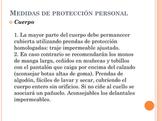 MEDIDAS DE PROTECCIÓN PERSONAL
 Cuerpo
1. La mayor parte del cuerpo debe permanecer
cubierta utilizando prendas de protección
homologadas: traje impermeable ajustado.
2. En caso contrario se recomendarán los monos
de manga larga, ceñidos en muñecas y tobillos
con el pantalón que caiga por encima del calzado
(aconsejar botas altas de goma). Prendas de
algodón, fáciles de lavar y secar, cubriendo el
cuerpo entero sin orificios. Si no ciñe al cuello se
asociará un pañuelo. Aconsejables los delantales
impermeables.
 