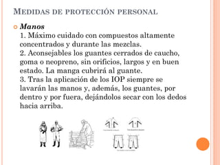 MEDIDAS DE PROTECCIÓN PERSONAL
 Manos
1. Máximo cuidado con compuestos altamente
concentrados y durante las mezclas.
2. Aconsejables los guantes cerrados de caucho,
goma o neopreno, sin orificios, largos y en buen
estado. La manga cubrirá al guante.
3. Tras la aplicación de los IOP siempre se
lavarán las manos y, además, los guantes, por
dentro y por fuera, dejándolos secar con los dedos
hacia arriba.
 