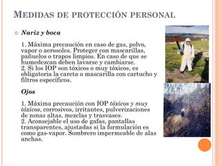 MEDIDAS DE PROTECCIÓN PERSONAL
 Nariz y boca
1. Máxima precaución en caso de gas, polvo,
vapor o aerosoles. Proteger con mascarillas,
pañuelos o trapos limpios. En caso de que se
humedezcan deben lavarse y cambiarse.
2. Si los IOP son tóxicos o muy tóxicos, es
obligatoria la careta o mascarilla con cartucho y
filtros específicos.
Ojos
1. Máxima precaución con IOP tóxicos y muy
tóxicos, corrosivos, irritantes, pulverizaciones
de zonas altas, mezclas y trasvases.
2. Aconsejable el uso de gafas, pantallas
transparentes, ajustadas si la formulación es
como gas-vapor. Sombrero impermeable de alas
anchas.
 