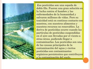 Los pesticidas son una espada de
doble filo. Fueron una gran solución en
la lucha contra el hambre y las
enfermedades de la humanidad y
salvaron millones de vidas. Pero su
toxicidad está en continuo contacto con
nosotros, con nuestros alimentos y
nuestros recursos no renovables. La
deriva de pesticidas ocurre cuando las
partículas de pesticidas suspendidas
en el aire son llevadas por el viento a
otras áreas, pudiendo llegar a
contaminarlas. Los pesticidas son una
de las causas principales de la
contaminación del agua y ciertos
pesticidas son contaminantes
orgánicos persistentes que contribuyen
a la contaminación del suelo.
 