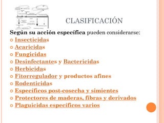 CLASIFICACIÓN
Según su acción específica pueden considerarse:
 Insecticidas
 Acaricidas
 Fungicidas
 Desinfectantes y Bactericidas
 Herbicidas
 Fitorregulador y productos afines
 Rodenticidas
 Específicos post-cosecha y simientes
 Protectores de maderas, fibras y derivados
 Plaguicidas específicos varios
 