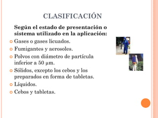 CLASIFICACIÓN
Según el estado de presentación o
sistema utilizado en la aplicación:
 Gases o gases licuados.
 Fumigantes y aerosoles.
 Polvos con diámetro de partícula
inferior a 50 µm.
 Sólidos, excepto los cebos y los
preparados en forma de tabletas.
 Líquidos.
 Cebos y tabletas.
 