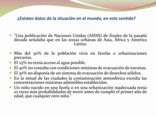 ¿Existen datos de la situación en el mundo, en este sentido?
 "Una publicación de Naciones Unidas (AIDIS) de finales de la pasada
década señalaba que en las zonas urbanas de Asia, África y América
Latina:
 Más del 50% de la población vivía en favelas o urbanizaciones
precarias.
 El 25% no tenía acceso al agua potable.
 El 40% no contaba con condiciones mínimas de evacuación de excretas.
 El 30% no disponía de un sistema de evacuación de desechos sólidos.
 En la mitad de las ciudades la contaminación atmosférica excedía las
concentraciones máximas admisibles establecidas.
 Un niño nacido en una favela o en una urbanización inadecuada tenía
10 veces más probabilidades de morir antes de cumplir el primer año de
edad, que cualquier otro niño."
 