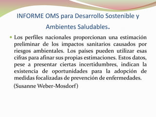 INFORME OMS para Desarrollo Sostenible y
Ambientes Saludables.
 Los perfiles nacionales proporcionan una estimación
preliminar de los impactos sanitarios causados por
riesgos ambientales. Los países pueden utilizar esas
cifras para afinar sus propias estimaciones. Estos datos,
pese a presentar ciertas incertidumbres, indican la
existencia de oportunidades para la adopción de
medidas focalizadas de prevención de enfermedades.
(Susanne Weber-Mosdorf)
 