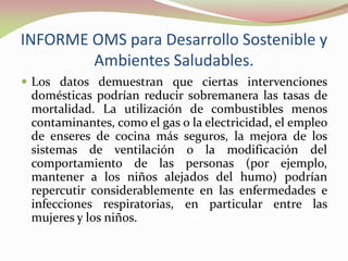 INFORME OMS para Desarrollo Sostenible y
Ambientes Saludables.
 Los datos demuestran que ciertas intervenciones
domésticas podrían reducir sobremanera las tasas de
mortalidad. La utilización de combustibles menos
contaminantes, como el gas o la electricidad, el empleo
de enseres de cocina más seguros, la mejora de los
sistemas de ventilación o la modificación del
comportamiento de las personas (por ejemplo,
mantener a los niños alejados del humo) podrían
repercutir considerablemente en las enfermedades e
infecciones respiratorias, en particular entre las
mujeres y los niños.
 