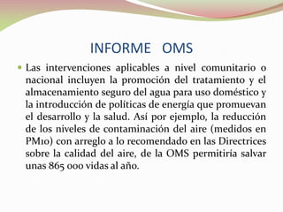 INFORME OMS
 Las intervenciones aplicables a nivel comunitario o
nacional incluyen la promoción del tratamiento y el
almacenamiento seguro del agua para uso doméstico y
la introducción de políticas de energía que promuevan
el desarrollo y la salud. Así por ejemplo, la reducción
de los niveles de contaminación del aire (medidos en
PM10) con arreglo a lo recomendado en las Directrices
sobre la calidad del aire, de la OMS permitiría salvar
unas 865 000 vidas al año.
 