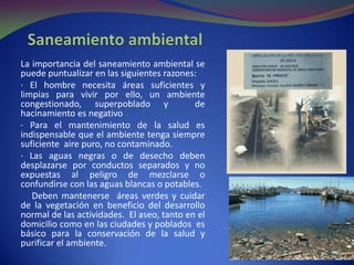 La importancia del saneamiento ambiental se
puede puntualizar en las siguientes razones:
· El hombre necesita áreas suficientes y
limpias para vivir por ello, un ambiente
congestionado, superpoblado y de
hacinamiento es negativo
· Para el mantenimiento de la salud es
indispensable que el ambiente tenga siempre
suficiente aire puro, no contaminado.
· Las aguas negras o de desecho deben
desplazarse por conductos separados y no
expuestas al peligro de mezclarse o
confundirse con las aguas blancas o potables.
Deben mantenerse áreas verdes y cuidar
de la vegetación en beneficio del desarrollo
normal de las actividades. El aseo, tanto en el
domicilio como en las ciudades y poblados es
básico para la conservación de la salud y
purificar el ambiente.
 