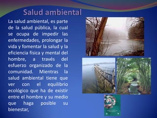 La salud ambiental, es parte
de la salud pública, la cual
se ocupa de impedir las
enfermedades, prolongar la
vida y fomentar la salud y la
eficiencia física y mental del
hombre, a través del
esfuerzo organizado de la
comunidad. Mientras la
salud ambiental tiene que
ver con el equilibrio
ecológico que ha de existir
entre el hombre y su medio
que haga posible su
bienestar,
 