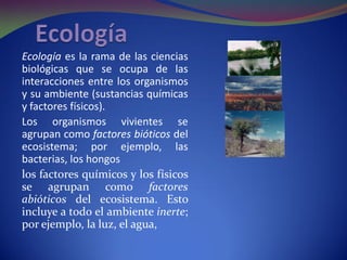 Ecología es la rama de las ciencias
biológicas que se ocupa de las
interacciones entre los organismos
y su ambiente (sustancias químicas
y factores físicos).
Los organismos vivientes se
agrupan como factores bióticos del
ecosistema; por ejemplo, las
bacterias, los hongos
los factores químicos y los físicos
se agrupan como factores
abióticos del ecosistema. Esto
incluye a todo el ambiente inerte;
por ejemplo, la luz, el agua,
 