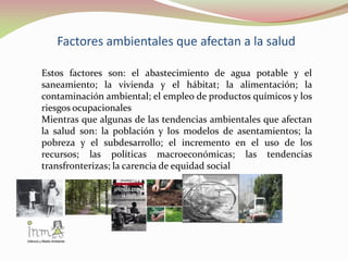 Factores ambientales que afectan a la salud
Estos factores son: el abastecimiento de agua potable y el
saneamiento; la vivienda y el hábitat; la alimentación; la
contaminación ambiental; el empleo de productos químicos y los
riesgos ocupacionales
Mientras que algunas de las tendencias ambientales que afectan
la salud son: la población y los modelos de asentamientos; la
pobreza y el subdesarrollo; el incremento en el uso de los
recursos; las políticas macroeconómicas; las tendencias
transfronterizas; la carencia de equidad social
 